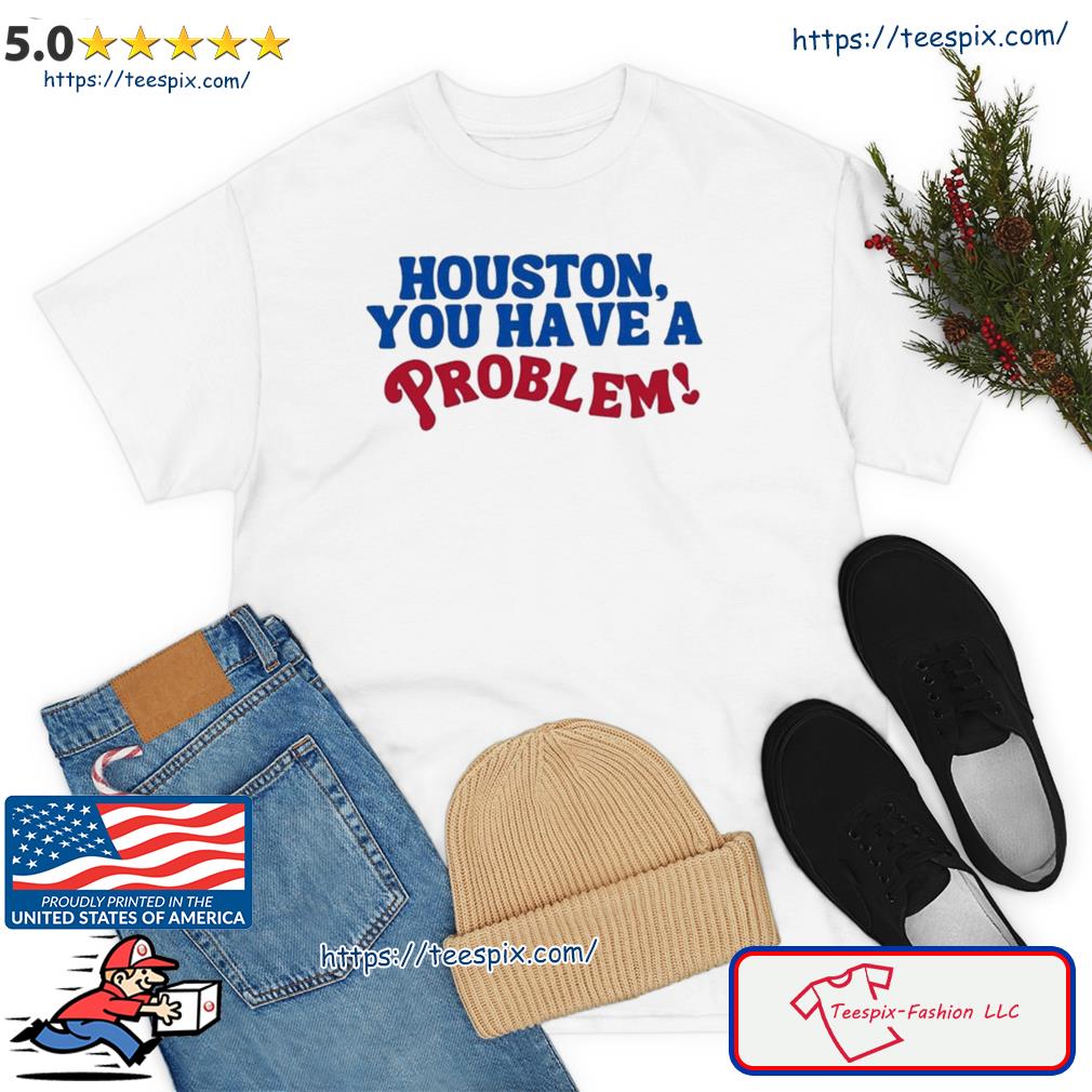 Houston You Have A Problem Shirt, hoodie, sweater, long sleeve and