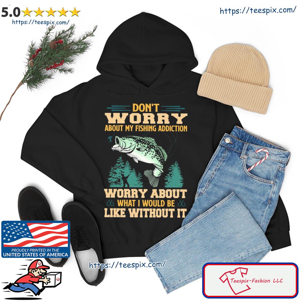 Don't Worry About My Fishing Addiction Fish Worry About What I Would Be Like Without It Shirt hoodie
