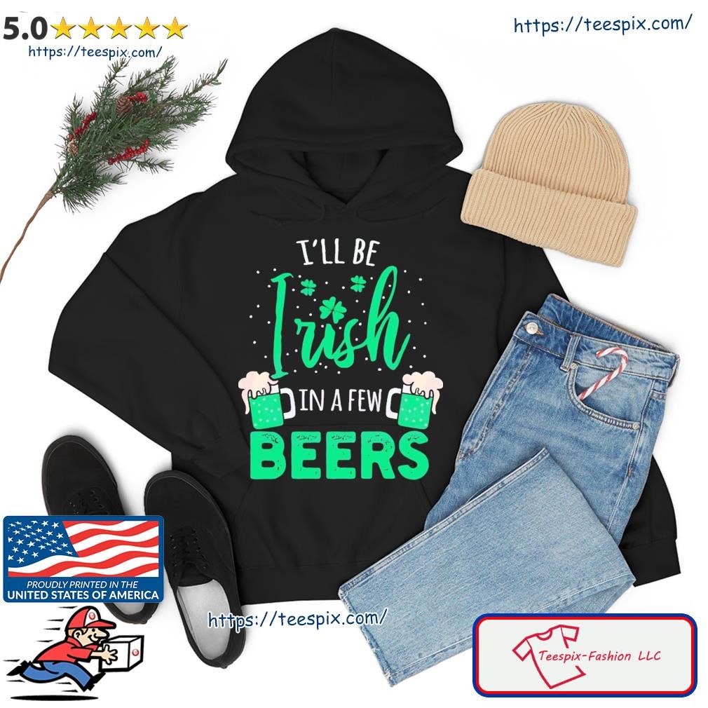 I’ll Be Irish In A Few Beers Shirt hoodie.jpg