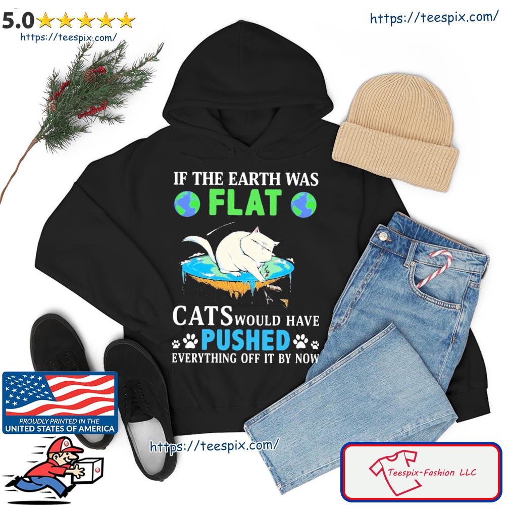 In The Earth Was Flat Cats Would Have Pushed Everything Off It By Now Shirt hoodie