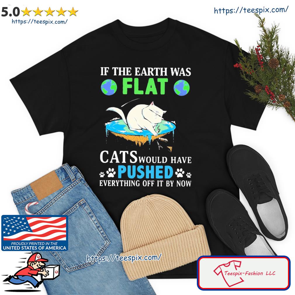 In The Earth Was Flat Cats Would Have Pushed Everything Off It By Now Shirt