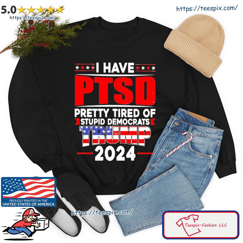 Official i Have PTSD Pretty Tired of Stupid Democrats Trump 2024 Shirt,  hoodie, sweater, long sleeve and tank top