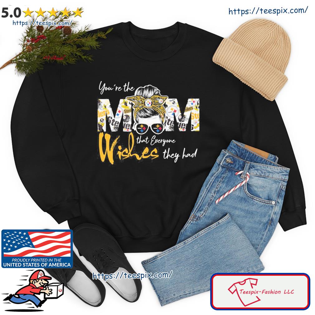 Pittsburgh Steelers You're the Mom that everyone wishes they had shirt,  hoodie, sweater, long sleeve and tank top