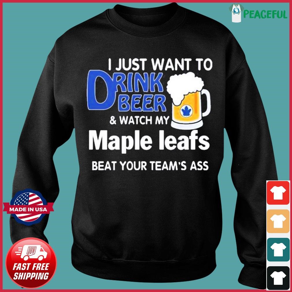 I Just Want To Drink Beer And Watch My Toronto Maple Leafs Beat Your TeamS Ass 2023 Shirt, hoodie, sweater, long sleeve and tank top