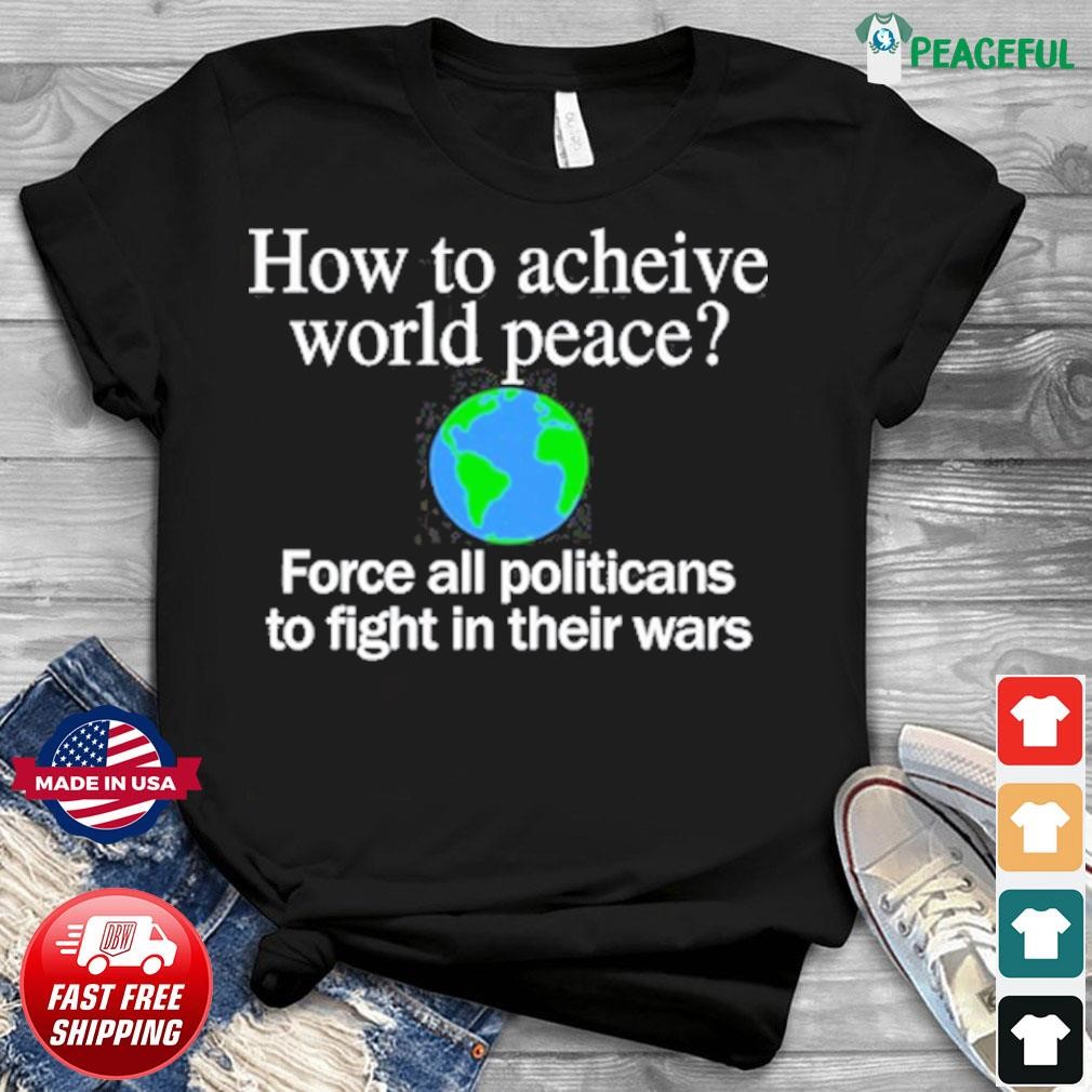 How To Acheive World Peace Force All Politicans To Fight In Their Wars Shirt